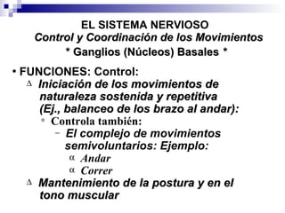 * Ganglios (Núcleos) Basales  * EL SISTEMA NERVIOSO FUNCIONES: Control: Iniciación de los movimientos de  naturaleza sostenida y repetitiva  (Ej., balanceo de los brazo al andar): Controla también: El complejo de movimientos semivoluntarios: Ejemplo: Andar Correr Mantenimiento de la postura y en el  tono muscular Control y Coordinación de los Movimientos 