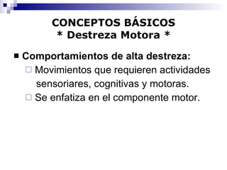 CONCEPTOS BÁSICOS * Destreza Motora * Comportamientos de alta destreza: Movimientos que requieren actividades  sensoriares, cognitivas y motoras. Se enfatiza en el componente motor. 