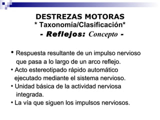 DESTREZAS MOTORAS * Taxonomía/Clasificación*   - Reflejos:  Concepto  - Respuesta resultante de un impulso nervioso que pasa a lo largo de un arco reflejo.   Acto estereotipado rápido automático ejecutado mediante el sistema nervioso. Unidad básica de la actividad nerviosa integrada. La vía que siguen los impulsos nerviosos. 