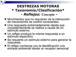 DESTREZAS MOTORAS * Taxonomía/Clasificación*   -  Reflejos:  Concepto  - Movimientos que no requieren de la interacción de mecanismos de control conscientes. Una respuesta extremadamente rápida que consistentemente se realiza a causa de un estímulo externo. Un reflejo produce la misma respuesta a un estímulo específico. Se requierte un estímulo externo para generar la respuesta. El reflejo comienza con la identificación una entrada ambiental desde un receptor sensorial. 