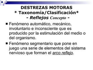 DESTREZAS MOTORAS * Taxonomía/Clasificación*   -  Reflejos  Concepto  - Fenómeno automático, mecánico, involuntario e inconsciente que es producido por la estimulación del medio o del organismo. Fenómeno segmentario que pone en juego una serie de elementos del sistema nervioso que forman el  arco reflejo . 