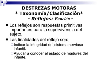 DESTREZAS MOTORAS * Taxonomía/Clasificación*   -  Reflejos:  Función  - Los reflejos son respuestas primitivas importantes para la supervivencia del sujeto. Las finalidades del reflejo son: Indicar la integridad del sistema nervioso infantil. Ayudar a conocer el estado de madurez del infante. 