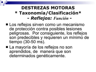 DESTREZAS MOTORAS * Taxonomía/Clasificación*   -  Reflejos:  Función  - Los reflejos sirven como un mecanismo de protección contra posibles lesiones peligrosas.  Por consiguiente, los reflejos son predecibles y requieren un mínimo de tiempo (30-50 ms). La mayoría de los reflejos no son aprendidos, de  manera que son determinados genéticamente. 