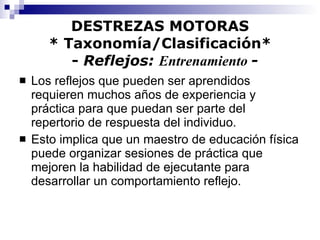 DESTREZAS MOTORAS * Taxonomía/Clasificación*   -  Reflejos:  Entrenamiento  - Los reflejos que pueden ser aprendidos requieren muchos años de experiencia y práctica para que puedan ser parte del repertorio de respuesta del individuo. Esto implica que un maestro de educación física puede organizar sesiones de práctica que mejoren la habilidad de ejecutante para desarrollar un comportamiento reflejo. 