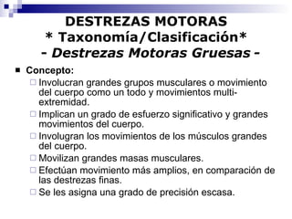 DESTREZAS MOTORAS * Taxonomía/Clasificación*   -  Destrezas Motoras Gruesas   - Concepto:   Involucran grandes grupos musculares o movimiento del cuerpo como un todo y movimientos multi-extremidad. Implican un grado de esfuerzo significativo y grandes movimientos del cuerpo. Involugran los movimientos de los músculos grandes del cuerpo.  Movilizan grandes masas musculares. Efectúan movimiento más amplios, en comparación de las destrezas finas. Se les asigna una grado de precisión escasa. 