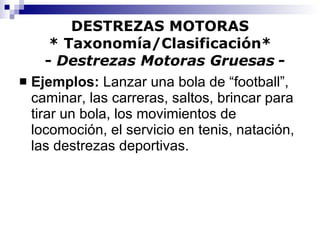 DESTREZAS MOTORAS * Taxonomía/Clasificación*   -  Destrezas Motoras Gruesas   - Ejemplos:  Lanzar una bola de “football”, caminar, las carreras, saltos, brincar para tirar un bola, los movimientos de locomoción, el servicio en tenis, natación, las destrezas deportivas. 