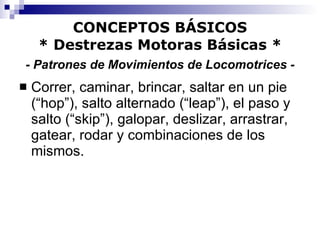 CONCEPTOS BÁSICOS * Destrezas Motoras Básicas *   - Patrones de Movimientos de Locomotrices -   Correr, caminar, brincar, saltar en un pie (“hop”), salto alternado (“leap”), el paso y salto (“skip”), galopar, deslizar, arrastrar, gatear, rodar y combinaciones de los mismos. 