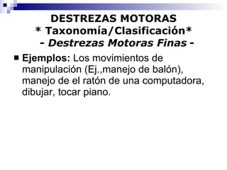 DESTREZAS MOTORAS * Taxonomía/Clasificación*   -  Destrezas Motoras Finas   - Ejemplos:  Los movimientos de manipulación (Ej.,manejo de balón), manejo de el ratón de una computadora, dibujar, tocar piano.  