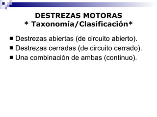 DESTREZAS MOTORAS * Taxonomía/Clasificación* Destrezas abiertas (de circuito abierto). Destrezas cerradas (de circuito cerrado). Una combinación de ambas (continuo). 