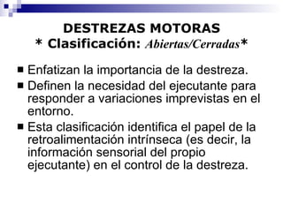 DESTREZAS MOTORAS * Clasificación:  Abiertas/Cerradas * Enfatizan la importancia de la destreza. Definen la necesidad del ejecutante para responder a variaciones imprevistas en el entorno. Esta clasificación identifica el papel de la retroalimentación intrínseca (es decir, la información sensorial del propio ejecutante) en el control de la destreza. 