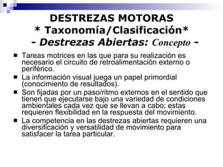 DESTREZAS MOTORAS * Taxonomía/Clasificación*   -  Destrezas Abiertas:  Concepto  - Tareas motrices en las que para su realización es necesario el circuito de retroalimentación externo o periférico. La información visual juega un papel primordial (conocimiento de resultados). Son fijadas por un paso/ritmo externos en el sentido que tienen que ejecutarse bajo una variedad de condiciones ambientales cada vez que se llevan a cabo; estas requieren flexibilidad en la respuesta del movimiento. La competencia en las destrezas abiertas requieren una diversificación y versatilidad de movimiento para satisfacer la tarea particular. 