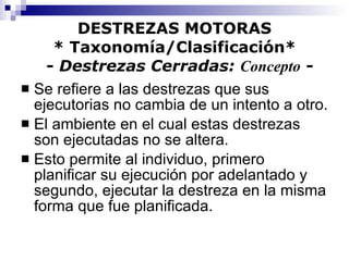 DESTREZAS MOTORAS * Taxonomía/Clasificación*   -  Destrezas Cerradas:  Concepto  - Se refiere a las destrezas que sus ejecutorias no cambia de un intento a otro. El ambiente en el cual estas destrezas son ejecutadas no se altera. Esto permite al individuo, primero planificar su ejecución por adelantado y segundo, ejecutar la destreza en la misma forma que fue planificada. 