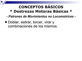 CONCEPTOS BÁSICOS * Destrezas Motoras Básicas *   - Patrones de Movimientos no Locomotrices -   Doblar, estirar, torcer, virar y combinaciones de los mismos. 