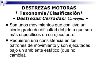 DESTREZAS MOTORAS * Taxonomía/Clasificación*   -  Destrezas Cerradas:  Concepto  - Son unos movimientos que conlleva un cierto grado de dificultad debido a que son más específicos en su ejecutoria. Requieren una consistencia en los patrones de movimiento y son ejecutadas bajo un ambiente estático (que no cambia). 
