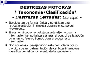 DESTREZAS MOTORAS * Taxonomía/Clasificación*   -  Destrezas Cerradas:  Concepto  - Se ejecutan de forma rápida y no utilizan una retroalimentación intrínseca durante el curso del movimiento. En estas situaciones, el ejecutante elije no usar la información sensorial para alterar el control de la acción o no hay suficiente tiempo para procesar esta información. Son aquellas cuya ejecución está controlada por los circuitos de retroalimentación de carácter interno (se identifica con el conocimiento de la ejecución). 
