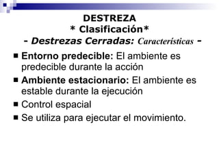 DESTREZA * Clasificación*   -  Destrezas Cerradas:  Características  - Entorno predecible:  El ambiente es predecible durante la acción Ambiente estacionario:  El ambiente es estable durante la ejecución Control espacial  Se utiliza para ejecutar el movimiento. 