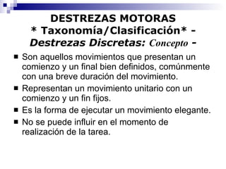 DESTREZAS MOTORAS * Taxonomía/Clasificación* -  Destrezas Discretas:  Concepto  - Son aquellos movimientos que presentan un comienzo y un final bien definidos, comúnmente con una breve duración del movimiento. Representan un movimiento unitario con un comienzo y un fin fijos. Es la forma de ejecutar un movimiento elegante. No se puede influir en el momento de realización de la tarea. 