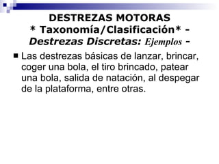 DESTREZAS MOTORAS * Taxonomía/Clasificación* -  Destrezas Discretas:  Ejemplos  - Las destrezas básicas de lanzar, brincar, coger una bola, el tiro brincado, patear una bola, salida de natación, al despegar de la plataforma, entre otras. 