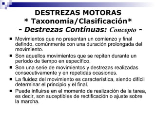 DESTREZAS MOTORAS * Taxonomía/Clasificación*   -  Destrezas Contínuas:  Concepto  - Movimientos que no presentan un comienzo y final defindo, comúnmente con una duración prolongada del movimiento. Son aquellos movimientos que se repiten durante un período de tiempo en específico. Son una serie de movimientos y destrezas realizadas consecutivamente y en repetidas ocasiones. La fluidez del movimiento es característica, siendo difícil determinar el principio y el final. Puede influirse en el momento de realización de la tarea, es decir, son suceptibles de rectificación o ajuste sobre la marcha. 