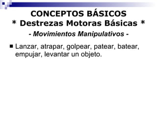 CONCEPTOS BÁSICOS * Destrezas Motoras Básicas *   - Movimientos Manipulativos -   Lanzar, atrapar, golpear, patear, batear, empujar, levantar un objeto. 