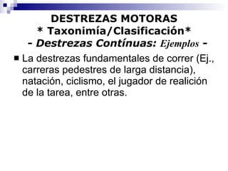 DESTREZAS MOTORAS * Taxonimía/Clasificación*   -  Destrezas Contínuas:  Ejemplos  - La destrezas fundamentales de correr (Ej., carreras pedestres de larga distancia), natación, ciclismo, el jugador de realición de la tarea, entre otras. 