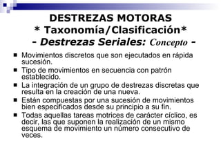 DESTREZAS MOTORAS * Taxonomía/Clasificación*   -  Destrezas Seriales:  Concepto  - Movimientos discretos que son ejecutados en rápida sucesión. Tipo de movimientos en secuencia con patrón establecido. La integración de un grupo de destrezas discretas que resulta en la creación de una nueva. Están compuestas por una sucesión de movimientos bien especificados desde su principio a su fin. Todas aquellas tareas motrices de carácter cíclico, es decir, las que suponen la realización de un mismo esquema de movimiento un número consecutivo de veces. 