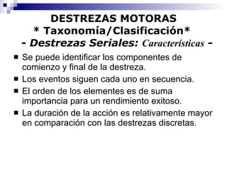 DESTREZAS MOTORAS * Taxonomía/Clasificación*    -  Destrezas Seriales:  Características  - Se puede identificar los componentes de comienzo y final de la destreza. Los eventos siguen cada uno en secuencia. El orden de los elementes es de suma importancia para un rendimiento exitoso. La duración de la acción es relativamente mayor en comparación con las destrezas discretas. 