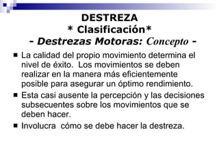 DESTREZA * Clasificación*   -  Destrezas Motoras:  Concepto  - La calidad del propio movimiento determina el nivel de éxito.  Los movimientos se deben realizar en la manera más eficientemente posible para asegurar un óptimo rendimiento. Esta casi ausente la percepción y las decisiones subsecuentes sobre los movimientos que se deben hacer. Involucra  cómo se debe hacer la destreza. 