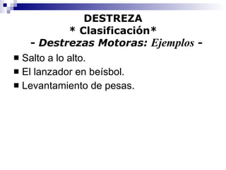 DESTREZA * Clasificación*   -  Destrezas Motoras:  Ejemplos  - Salto a lo alto. El lanzador en beísbol. Levantamiento de pesas. 