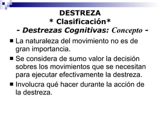 DESTREZA * Clasificación*   -  Destrezas Cognitivas:  Concepto  - La naturaleza del movimiento no es de gran importancia. Se considera de sumo valor la decisión sobres los movimientos que se necesitan para ejecutar efectivamente la destreza. Involucra qué hacer durante la acción de la destreza. 
