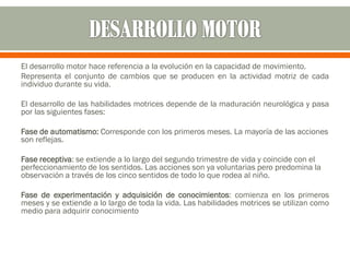 El desarrollo motor hace referencia a la evolución en la capacidad de movimiento.
Representa el conjunto de cambios que se producen en la actividad motriz de cada
individuo durante su vida.
El desarrollo de las habilidades motrices depende de la maduración neurológica y pasa
por las siguientes fases:
Fase de automatismo: Corresponde con los primeros meses. La mayoría de las acciones
son reflejas.
Fase receptiva: se extiende a lo largo del segundo trimestre de vida y coincide con el
perfeccionamiento de los sentidos. Las acciones son ya voluntarias pero predomina la
observación a través de los cinco sentidos de todo lo que rodea al niño.
Fase de experimentación y adquisición de conocimientos: comienza en los primeros
meses y se extiende a lo largo de toda la vida. Las habilidades motrices se utilizan como
medio para adquirir conocimiento
 
