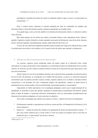 UNIVERSIDAD NACIONAL DE LA PLATA       -   CICLO DE LICENCIATURA EN EDUCACION FISICA



            morfológicas, existiendo dos fuentes de control: la ambiental, donde el sujeto se mueve y la relacionada con
            el practicante ...”9


            Estas 4 (cuatro) teorías contrastan la marcada inquietud por tratar de comprender las unidades que
intervienen dentro y fuera del individuo cuando se producen aprendizajes en el ámbito motor.
             En segundo lugar, como ya ha sido aludido en la introducción del presente artículo, se realizará el análisis
crítico del texto.
            Ruiz utiliza planteos de los autores que analiza, rescatando términos como: aprendizaje motriz; alumno /
aprendiz / deportista; modelo cibernético; sistema regulador; procesador de información; toma de decisión; elemento
efector; elemento regulador; retroalimentación; entrada; salida; detección de errores; etc.
            A través de estas referencias lingüísticas pretende aclarar conceptos del campo de la educación física, desde
el cual proceden estas teorías y nos introduce a los 4 (cuatro) niveles de análisis que expondré a continuación:




      1)     ¿De qué área del conocimiento provienen estos estudios?

             Las nociones expuestas fueron producidas dentro del propio campo de la educación física, siendo
innovadoras en su época de desarrollo. Estas respondieron a una demanda novedosa de entendimiento de las acciones
motrices. Es necesario, por ello, analizar en primer término el terreno de la educación física para luego pasar a otras
áreas del conocimiento.
             Desde el punto de vista de los paradigmas históricos de la educación física propondré una ubicación dentro
de uno de ellos. En principio, no corresponde con el ámbito del psicomotriz, ya que no se mencionan elementos
característicos que nos permita asociarlos (espacio, tiempo, esquema corporal, etc); no aluden a conceptos teóricos
característicos a este prototipo, tal como “componente psíquico del aprendizaje”; tampoco se puede divisar la
participación de sus ciencias madres como la neurofisiología, la psicología genética y el psicoanálisis.
             Seguramente no habrá equivalencia con el paradigma pedagógico, puesto que el papel principal de los
aprendizajes lo desarrolla el sujeto que aprende, quedando en segundo plano la participación del profesor, además
desde el punto de partida se mencionan referencias terminológicas como las mencionadas precedentemente que
distancian de una práctica pedagógica y la acerca aún más a la deportiva.
             Por lo tanto, el paradigma que satisface este examen es el físico – deportivo por diversos fundamentos:


            Evidentemente responde a especulaciones de diversas causas que lleva a la búsqueda de la eficiencia y de la
            eficacia deportiva;
            Impone un “... modelo de instrucción centrado en la apropiación de técnicas de adiestramiento corporal ...”10
            pues estas teorías enfatizan que la acción motriz es como una especie de producto final en una línea de
            producción que es “confeccionado” por diversos sistemas;

9
    Ibidem. pags 38 – 46.




                                           HERRERA BUENANUEVA, FACUNDO                                                  3
 