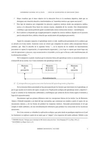 UNIVERSIDAD NACIONAL DE LA PLATA                 -   CICLO DE LICENCIATURA EN EDUCACION FISICA



             Dejan visualizar que el único objetivo de la educación física es la enseñanza deportiva, dado que no
             distinguen otra situación educativa, transformándose en “maniobras motrices que siguen una receta”;
             Este tipo de tentativas por comprender los procesos cognitivos motrices desde una perspectiva médica,
             acerca a la educación física hacia las ciencias exactas, alejándola de las sociales. Este distanciamiento
             contribuye a que nuestra profesión quede secundarizada a meras instrucciones técnico – metodológicas;
             De lo anterior se desprende que el papel principal lo cumplen las ciencias médicas, dejando un rol accesorio
             para la educación física, idéntica situación que sucede dentro del paradigma psicomotriz;


             Según los conceptos expuestos el aprendizaje motriz es toda modificación permanente de la conducta que
se advierte en el área motriz. Asimismo existe un criterio que comparten los autores sobre concepciones básicas
similares, que Ruiz lo describe de la siguiente forma: “... en la mayoría de los modelos de funcionamiento
psicomotor se supone la organización y la representación organizada [...] en el que se supone que tienen lugar una
serie de operaciones y procesos, cuya secuenciación es invariable y en los que se llevan a cabo transformaciones de
la información recibida...”11.
             De lo antepuesto se puede visualizar que la estructura básica del aprendizaje motriz se encuentra presente en
el desarrollo de las teorías. Los 3 (tres) momentos del aprendizaje motor son:


                     Momento                                       Momento                                       Momento
                        de                                        de la toma                                         de
                    percepción                                    de decisión                                    ejecución



                                                            Retroalimentación

       2)    Correspondencias y oposiciones entre las teorías del aprendizaje motor y deportivo

             En la estructura básica presentada no hay preocupación por los factores que intervienen en el aprendizaje, ni
por lo que sucede en el exterior del sujeto, excepto en la “Explicación ecológica del aprendizaje motor y deportivo”,
la que se sustenta en las limitaciones ambientales y morfológicas que actúan de diversa forma según el momento y
lugar de la ejecución motriz.
             Encontramos aquí una primera diferencia entre las concepciones básicas de las teorías. Las de Bernstein,
Adams y Schmidt responden a un ideal del tipo racionalista, que comienzan sus estudios a partir el sujeto, de sus
mecanismos internos, y de las formas de producir las respuestas motrices. Anexando posteriormente el rol que
cumple el medio ambiente y de una retroalimentación informativa para producir las correcciones de las incorrectas
ejecuciones.
             En el otro extremo se vislumbra la explicación ecológica, que parte desde un paradigma empirista en el cual
los fenómenos se explican a partir de un sujeto que se “adapta” a las exigencias del medio ambiente. Debido a esta

10
     CRISORIO, Ricardo: “Enfoques para el abordaje de CBC desde la educación física”. Serie Pedagógica Nº 2. La Plata. 1994. p 2.
11
     RUIZ PEREZ, Lui Miguel. Op cit. p 18.




                                                  HERRERA BUENANUEVA, FACUNDO                                                       4
 