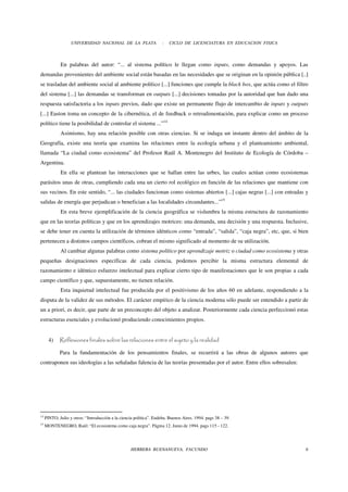 UNIVERSIDAD NACIONAL DE LA PLATA                 -   CICLO DE LICENCIATURA EN EDUCACION FISICA



             En palabras del autor: “... al sistema político le llegan como inputs, como demandas y apoyos. Las
demandas provenientes del ambiente social están basadas en las necesidades que se originan en la opinión pública [..]
se trasladan del ambiente social al ambiente político [...] funciones que cumple la black box, que actúa como el filtro
del sistema [...] las demandas se transforman en outputs [...] decisiones tomadas por la autoridad que han dado una
respuesta satisfactoria a los inputs previos, dado que existe un permanente flujo de intercambio de inputs y outputs
[...] Easton toma un concepto de la cibernética, el de feedback o retroalimentación, para explicar como un proceso
político tiene la posibilidad de controlar el sistema ...”14
             Asimismo, hay una relación posible con otras ciencias. Si se indaga un instante dentro del ámbito de la
Geografía, existe una teoría que examina las relaciones entre la ecología urbana y el planteamiento ambiental,
llamada “La ciudad como ecosistema” del Profesor Raúl A. Montenegro del Instituto de Ecología de Córdoba –
Argentina.
             En ella se plantean las interacciones que se hallan entre las urbes, las cuales actúan como ecosistemas
parásitos unas de otras, cumpliendo cada una un cierto rol ecológico en función de las relaciones que mantiene con
sus vecinos. En este sentido, “... las ciudades funcionan como sistemas abiertos [...] cajas negras [...] con entradas y
salidas de energía que perjudican o benefician a las localidades circundantes...”15
             En esta breve ejemplificación de la ciencia geográfica se vislumbra la misma estructura de razonamiento
que en las teorías políticas y que en los aprendizajes motrices: una demanda, una decisión y una respuesta. Inclusive,
se debe tener en cuenta la utilización de términos idénticos como “entrada”, “salida”, “caja negra”, etc, que, si bien
pertenecen a distintos campos científicos, cobran el mismo significado al momento de su utilización.
             Al cambiar algunas palabras como sistema político por aprendizaje motriz o ciudad como ecosistema y otras
pequeñas designaciones específicas de cada ciencia, podemos percibir la misma estructura elemental de
razonamiento e idéntico esfuerzo intelectual para explicar cierto tipo de manifestaciones que le son propias a cada
campo científico y que, supuestamente, no tienen relación.
             Esta inquietud intelectual fue producida por el positivismo de los años 60 en adelante, respondiendo a la
disputa de la validez de sus métodos. El carácter empírico de la ciencia moderna sólo puede ser entendido a partir de
un a priori, es decir, que parte de un preconcepto del objeto a analizar. Posteriormente cada ciencia perfeccionó estas
estructuras esenciales y evolucionó produciendo conocimientos propios.


       4)    Reflexiones finales sobre las relaciones entre el sujeto y la realidad

             Para la fundamentación de los pensamientos finales, se recurrirá a las obras de algunos autores que
contraponen sus ideologías a las señaladas falencia de las teorías presentadas por el autor. Entre ellos sobresalen:




14
     PINTO, Julio y otros: “Introducción a la ciencia política”. Eudeba. Buenos Aires. 1994. pags 38 – 39.
15
     MONTENEGRO, Raúl: “El ecosistema como caja negra”. Página 12. Junio de 1994. pags 115 - 122.




                                                    HERRERA BUENANUEVA, FACUNDO                                        6
 