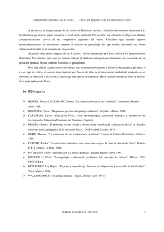 UNIVERSIDAD NACIONAL DE LA PLATA         -   CICLO DE LICENCIATURA EN EDUCACION FISICA



        A mi juicio, en ningún pasaje de las teorías de Bernstein, Adams y Schmidt encontramos menciones a la
problemática que tiene el sujeto con otros o con el medio ambiente. Por su parte, la explicación ecológica no advierte
conceptualizaciones acerca de un compromiso cognitivo del sujeto. Considero que suceden algunos
desencadenamientos de mecanismos internos al realizar un aprendizaje del tipo motriz, existiendo una fuerte
influencia del medio en el momento de la ejecución.
        Alcanzado este punto, ninguna de las 4 (cuatro) teorías presentadas por Ruiz satisface los requerimientos
planteados. Ciertamente, creo, que las mismas reflejan el dualismo antropológico dominante en el momento de su
gestación producto de una corriente filosófica, el positivismo.
        Pero más allá de las posiciones individuales que sustentan teóricamente a las teorías bosquejadas por Ruiz, o
a este tipo de crítica, el aspecto trascendental que florece de ellas es el intercambio intelectual producido en el
momento de admisión o exclusión, es decir, que este tipo de discrepancias eleva cualitativamente el nivel de análisis
de la propia educación física.


   b) Bibliografía


        BERGER, Peter y LUCKMANN, Thomas: “La construcción social de la realidad”. Amorrortu. Buenos
        Aires. 1998.
        BOURDIEU, Pierre: “Respuestas por una antropología reflexiva”. Grijalbo. México. 1986.
        CARBALLO, Carlos: “Educación Física: crisis epistemológica, confusión didáctica y alternativas de
        investigación. Universidad Nacional del Camahue. Cipoletti.
        GRUPPE, Ommo: “El problema de una ciencia o de una teoría científica de la educación física” en “Estudio
        sobre una teoría pedagógica de la educación física”. INEF Madrid. Madrid. 1976.
        KUHN, Thomas: “La estructura de las revoluciones científicas”. Fondo de Cultura Económica. México.
        1969.
        PARENTI, Carlos: “Las corrientes evolutivas: sus consecuencias para la clase de educación física”. Revista
        E. F. y Ciencia. La Plata. 1996.
        PINTO, Julio y otros: “Introducción a la ciencia política”. Eudeba. Buenos Aires. 1994.
        ROCKWELL, Elisie: “Antropología y educación: problemas del concepto de cultura”. México. DIE-
        CINVESTAV.
        RUIZ PEREZ, Lui Miguel: “Deporte y Aprendizaje. Procesos de adquisición y desarrollo de habilidades”.
        Visor. Madrid. 1994.
        WADDINGTON, C: “El animal humano”. Paidos. Buenos Aires. 1975.




                                        HERRERA BUENANUEVA, FACUNDO                                                 8
 