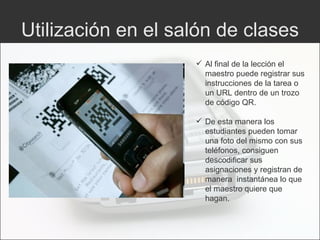 Utilización en el salón de clases Al final de la lección el maestro puede registrar sus instrucciones de la tarea o un URL dentro de un trozo de código QR.  De esta manera los estudiantes pueden tomar una foto del mismo con sus teléfonos, consiguen descodificar sus asignaciones y registran de manera  instantánea lo que el maestro quiere que hagan. 
