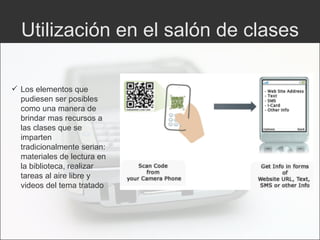 Utilización en el salón de clases Los elementos que pudiesen ser posibles como una manera de brindar mas recursos a las clases que se imparten tradicionalmente serian: materiales de lectura en la biblioteca, realizar tareas al aire libre y videos del tema tratado 