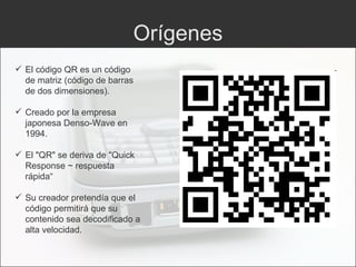 Orígenes El código QR es un código de matriz (código de barras de dos dimensiones). Creado por la empresa japonesa Denso-Wave en 1994. El "QR" se deriva de "Quick Response ~ respuesta rápida“ Su creador pretendía que el código permitirá que su contenido sea decodificado a alta velocidad. 