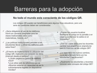 Barreras para la adopción No todo el mundo esta consciente de los códigos QR.  ¿Seria obligatorio el uso de los teléfonos móvil con cámaras integradas para las clases tradicionales; tales como matemáticas, historia, etc? ¿Las políticas institucionales permiten a los estudiantes llevar y utilizar los teléfonos para estos fines? ¿El hecho de implementarse la utilización del código QR, implicaría una conexión de datos (Internet) desde el teléfono? ¿Quién pagará los gastos de teléfono móvil? ¿Los sitios web de referencia que se utilizarían estarían en capacidad de ser lo suficientemente legibles en dispositivos móviles? ¿Podrán los usuarios localizar fácilmente el código en la pantalla o en papel y pueden leer la salida en el dispositivo? ¿Qué tan viable seria para los docentes cambiar sus programa se asignaturas para la inserción de los códigos QR? ¿La reacción a los nuevos cambios, como seria tomado tanto por los estudiantes y los docentes? ¿Realmente los estudiantes y docentes conocen este concepto del código QR? Los códigos QR pueden ser beneficiosos para algunos fines educativos, pero una serie de cuestiones deben ser consideradas: 
