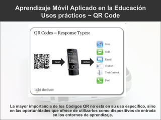Aprendizaje Móvil Aplicado en la Educación Usos prácticos ~ QR Code La mayor importancia de los Códigos QR no esta en su uso específico, sino en las oportunidades que ofrece de utilizarlos como dispositivos de entrada en los entornos de aprendizaje. 