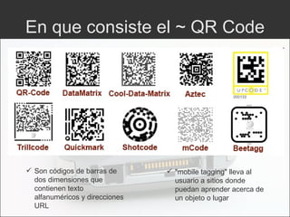 En que consiste el ~ QR Code Son códigos de barras de dos dimensiones que contienen texto alfanuméricos y direcciones URL "mobile tagging"  lleva al usuario a sitios donde puedan aprender acerca de un objeto o lugar 