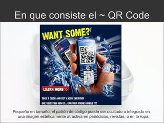 En que consiste el ~ QR Code Pequeño en tamaño, el patrón de código puede ser ocultado o integrado en una imagen estéticamente atractiva en periódicos, revistas, o en la ropa. 