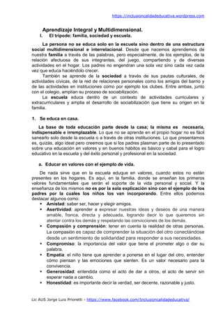 https://inclusioncalidadeducativa.wordpress.com
Lic AUS Jorge Luis Prioretti - https://www.facebook.com/Inclusioncalidadeducativa/
Aprendizaje Integral y Multidimensional.
I. El trípode: familia, sociedad y escuela.
La persona no se educa solo en la escuela sino dentro de una estructura
social multidimensional e interrelacional. Desde que nacemos aprendemos de
nuestra familia a través de las palabras, pero especialmente, de los ejemplos, de la
relación afectuosa de sus integrantes, del juego, compartiendo y de diversas
actividades en el hogar. Los padres no engendran una sola vez sino cada vez cada
vez que educa haciéndolo crecer.
También se aprende de la sociedad a través de sus pautas culturales, de
actividades cívicas, de la red de relaciones personales como los amigos del barrio y
de las actividades en instituciones como por ejemplo los clubes. Entre ambas, junto
con el colegio, amplían su proceso de sociabilización.
La escuela educa dentro de un contexto de actividades curriculares y
extracurriculares y amplia el desarrollo de sociabilización que tiene su origen en la
familia.
1. Se educa en casa.
La base de toda educación parte desde la casa; la misma es necesaria,
indispensable e irremplazable. Lo que no se aprende en el propio hogar no es fácil
sanearlo solo desde la escuela o a través de otras instituciones. Lo que presentamos
es, quizás, algo ideal pero creemos que si los padres plasman parte de lo presentado
sobre una educación en valores y en buenos hábitos es básico y cabal para el logro
educativo en la escuela y del éxito personal y profesional en la sociedad.
a. Educar en valores con el ejemplo de vida.
De nada sirve que en la escuela eduque en valores, cuando estos no están
presentes en los hogares. Es aquí, en la familia, donde se enseñan los primeros
valores fundamentales que serán el soporte de la vida personal y social. Y la
enseñanza de los mismos no es por la sola explicación sino con el ejemplo de los
padres por la cuales los niños los van incorporando. Entre ellos podemos
destacar algunos como:
▪ Amistad: saber ser, hacer y elegir amigos.
▪ Asertividad: aprender a expresar nuestras ideas y deseos de una manera
amable, franca, directa y adecuada, logrando decir lo que queremos sin
atentar contra los demás y respetando las convicciones de los demás.
▪ Compasión y comprensión: tener en cuenta la realidad de otras personas.
La compasión es capaz de comprender la situación del otro conectándose
desde un sentimiento de solidaridad para responder a sus necesidades.
▪ Compromiso: la importancia del valor que tiene el prometer algo o dar su
palabra.
▪ Empatía: el niño tiene que aprender a ponerse en el lugar del otro, entender
cómo piensan y las emociones que sienten. Es un valor necesario para la
convivencia.
▪ Generosidad: entendida como el acto de dar a otros, el acto de servir sin
esperar nada a cambio.
▪ Honestidad: es importante decir la verdad, ser decente, razonable y justo.
 