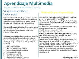 Aprendizaje Multimedia
 Cognitive Theory of Multimedia Learning
Principios explicativos o                                   Motivación por el aprendizaje
fundamentos
La teoría se basa en la idea de que existen 3 tipos de   •Los estudiantes aprenden mejor con palabras e imágenes
almacenaje en la memoria (sensorial, de trabajo y de     que solo con palabras (Domínguez, 2010)
largo plazo) y de que los individuos poseen canales      •Los estudiantes aprenden mejor si las palabras e imágenes
separados para procesar material verbal y visual.        son presentadas preferentemente cerca unas de las otras en
                                                         la pagina o pantalla
El aprendizaje multimedia es aquel en el que un sujeto •Los estudiantes aprenden mejor cuando las palabras y las
logra la construcción de representaciones mentales       imágenes correspondientes son presentadas
ante una presentación multimedia, es decir logra         simultáneamente que sucesivamente
construir conocimiento.                                  •Las aplicaciones practicas tales como en
                                                         pantalla, animación, los slide shows y narrativas involucran
El termino multimedia se define como la presentación texto escrito u oral tanto como imágenes fijas o en
de material verbal y pictórico en donde el material      movimiento (Domínguez, 2010)
verbal se refiere a las palabras y el material pictórico •Cuando se presenta acoplado el texto con las imágenes, el
que abarca imágenes estáticas y también imágenes         texto debe estar cerca o incluido en las imágenes
dinámicas                                                •Colocar el texto bajo una imagen es suficiente, para poner el
                                                         texto dentro de la imagen es mucho mas efectivo
1. Principio multimedia                                  •Cuando se presenta acoplado el texto con las imágenes, el
2. Principio de contigüidad espacial                     texto y las imágenes deben aparecer simultáneamente
3. Principio de contigüidad Temporal                     •Cuando se utiliza la animación y la narración deben coincidir
4. Principio de Coherencia                               magníficamente
5. Principio de modalidad
6. Principio de redundancia
7. Principio de diferencias individuales                                                        (Domínguez, 2010)
 