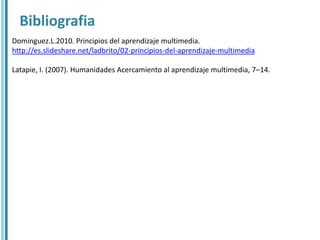 Bibliografia
Dominguez.L.2010. Principios del aprendizaje multimedia.
http://es.slideshare.net/ladbrito/02-principios-del-aprendizaje-multimedia

Latapie, I. (2007). Humanidades Acercamiento al aprendizaje multimedia, 7–14.
 