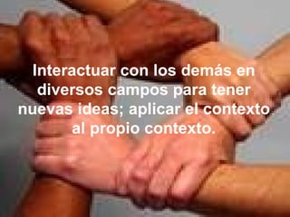Interactuar con los demás en diversos campos para tener nuevas ideas; aplicar el contexto al propio contexto. 