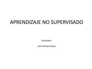 APRENDIZAJE NO SUPERVISADO
Facilitador:
Jairo Acosta Solano
 