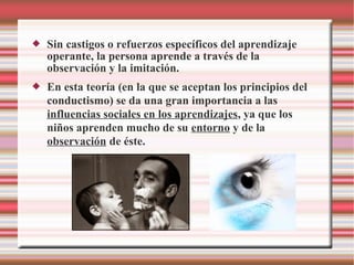  Sin castigos o refuerzos específicos del aprendizaje
operante, la persona aprende a través de la
observación y la imitación.
 En esta teoría (en la que se aceptan los principios del
conductismo) se da una gran importancia a las
influencias sociales en los aprendizajes, ya que los
niños aprenden mucho de su entorno y de la
observación de éste.
 