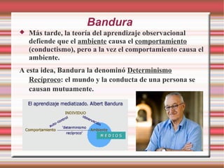 Bandura
 Más tarde, la teoría del aprendizaje observacional
defiende que el ambiente causa el comportamiento
(conductismo), pero a la vez el comportamiento causa el
ambiente.
A esta idea, Bandura la denominó Determinismo
Recíproco: el mundo y la conducta de una persona se
causan mutuamente.
 