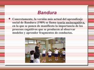 Bandura
 Concretamente, la versión más actual del aprendizaje
social de Bandura (1989) se llama teoría sociocognitiva,
en la que se ponen de manifiesto la importancia de los
procesos cognitivos que se producen al observar
modelos y aprender fragmentos de conductas.
 